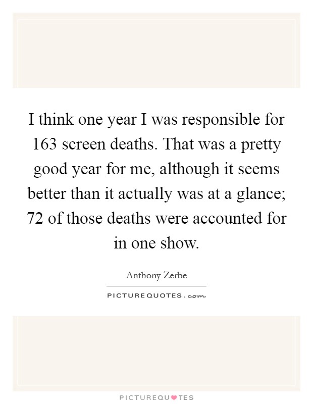 I think one year I was responsible for 163 screen deaths. That was a pretty good year for me, although it seems better than it actually was at a glance; 72 of those deaths were accounted for in one show Picture Quote #1