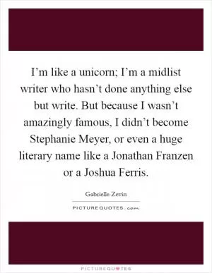 I’m like a unicorn; I’m a midlist writer who hasn’t done anything else but write. But because I wasn’t amazingly famous, I didn’t become Stephanie Meyer, or even a huge literary name like a Jonathan Franzen or a Joshua Ferris Picture Quote #1