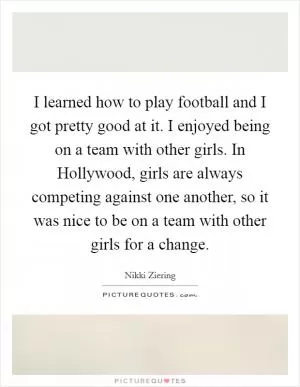 I learned how to play football and I got pretty good at it. I enjoyed being on a team with other girls. In Hollywood, girls are always competing against one another, so it was nice to be on a team with other girls for a change Picture Quote #1