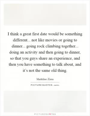 I think a great first date would be something different... not like movies or going to dinner... going rock climbing together... doing an activity and then going to dinner, so that you guys share an experience, and then you have something to talk about, and it’s not the same old thing Picture Quote #1