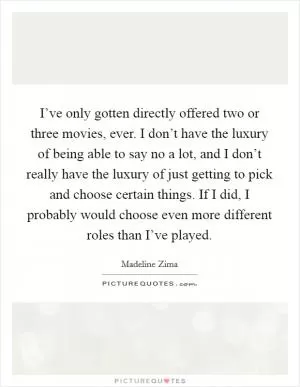 I’ve only gotten directly offered two or three movies, ever. I don’t have the luxury of being able to say no a lot, and I don’t really have the luxury of just getting to pick and choose certain things. If I did, I probably would choose even more different roles than I’ve played Picture Quote #1