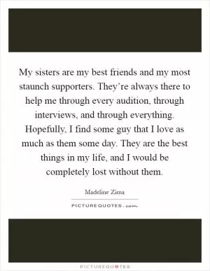 My sisters are my best friends and my most staunch supporters. They’re always there to help me through every audition, through interviews, and through everything. Hopefully, I find some guy that I love as much as them some day. They are the best things in my life, and I would be completely lost without them Picture Quote #1