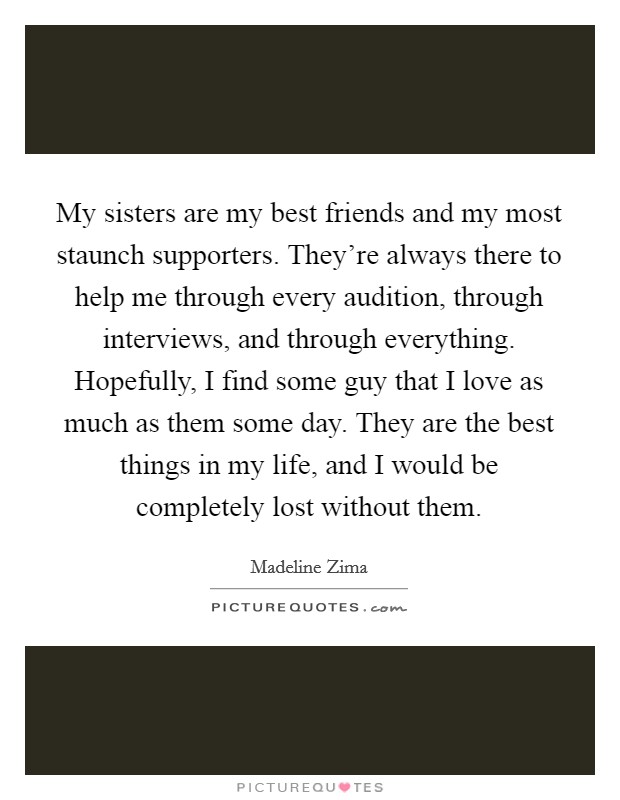 My sisters are my best friends and my most staunch supporters. They're always there to help me through every audition, through interviews, and through everything. Hopefully, I find some guy that I love as much as them some day. They are the best things in my life, and I would be completely lost without them Picture Quote #1