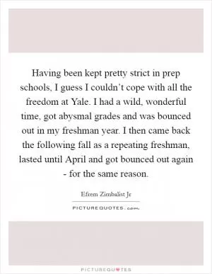 Having been kept pretty strict in prep schools, I guess I couldn’t cope with all the freedom at Yale. I had a wild, wonderful time, got abysmal grades and was bounced out in my freshman year. I then came back the following fall as a repeating freshman, lasted until April and got bounced out again - for the same reason Picture Quote #1
