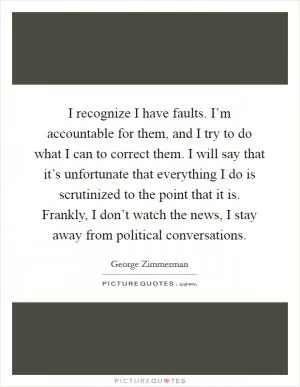 I recognize I have faults. I’m accountable for them, and I try to do what I can to correct them. I will say that it’s unfortunate that everything I do is scrutinized to the point that it is. Frankly, I don’t watch the news, I stay away from political conversations Picture Quote #1