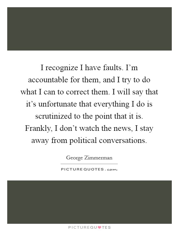 I recognize I have faults. I'm accountable for them, and I try to do what I can to correct them. I will say that it's unfortunate that everything I do is scrutinized to the point that it is. Frankly, I don't watch the news, I stay away from political conversations Picture Quote #1