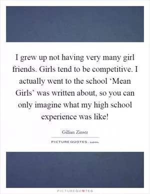 I grew up not having very many girl friends. Girls tend to be competitive. I actually went to the school ‘Mean Girls’ was written about, so you can only imagine what my high school experience was like! Picture Quote #1