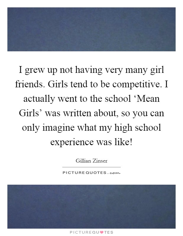 I grew up not having very many girl friends. Girls tend to be competitive. I actually went to the school ‘Mean Girls' was written about, so you can only imagine what my high school experience was like! Picture Quote #1