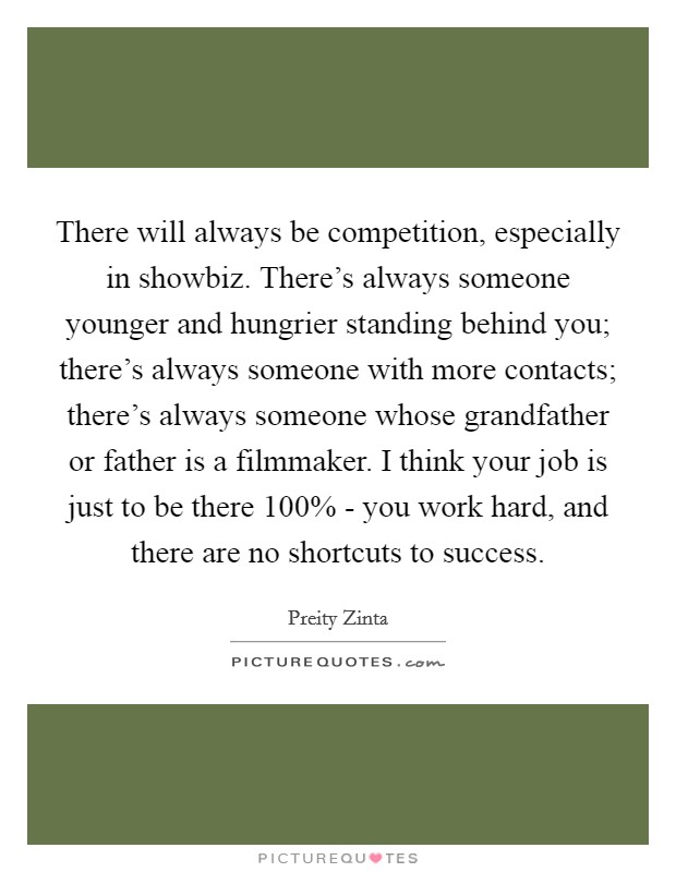 There will always be competition, especially in showbiz. There's always someone younger and hungrier standing behind you; there's always someone with more contacts; there's always someone whose grandfather or father is a filmmaker. I think your job is just to be there 100% - you work hard, and there are no shortcuts to success Picture Quote #1