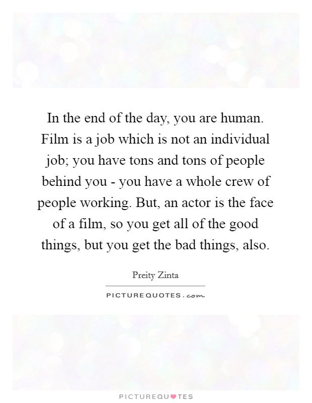 In the end of the day, you are human. Film is a job which is not an individual job; you have tons and tons of people behind you - you have a whole crew of people working. But, an actor is the face of a film, so you get all of the good things, but you get the bad things, also Picture Quote #1