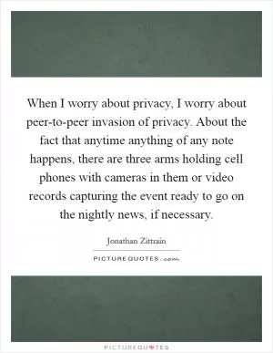 When I worry about privacy, I worry about peer-to-peer invasion of privacy. About the fact that anytime anything of any note happens, there are three arms holding cell phones with cameras in them or video records capturing the event ready to go on the nightly news, if necessary Picture Quote #1