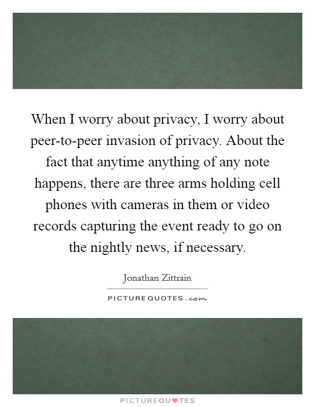 When I worry about privacy, I worry about peer-to-peer invasion of privacy. About the fact that anytime anything of any note happens, there are three arms holding cell phones with cameras in them or video records capturing the event ready to go on the nightly news, if necessary Picture Quote #1