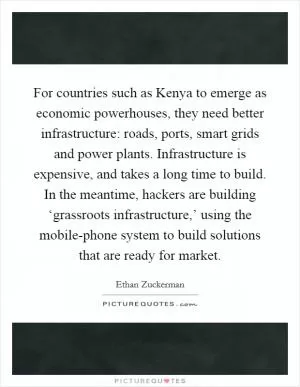 For countries such as Kenya to emerge as economic powerhouses, they need better infrastructure: roads, ports, smart grids and power plants. Infrastructure is expensive, and takes a long time to build. In the meantime, hackers are building ‘grassroots infrastructure,’ using the mobile-phone system to build solutions that are ready for market Picture Quote #1