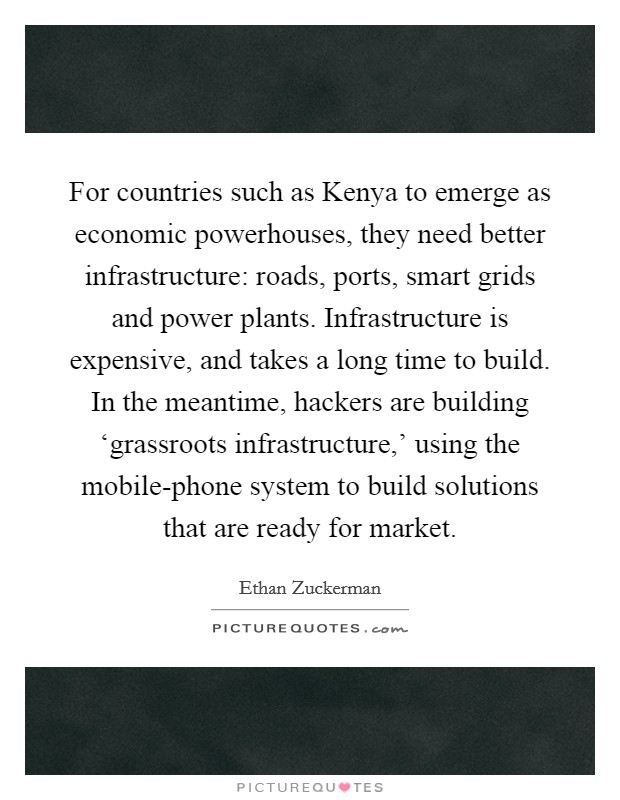 For countries such as Kenya to emerge as economic powerhouses, they need better infrastructure: roads, ports, smart grids and power plants. Infrastructure is expensive, and takes a long time to build. In the meantime, hackers are building ‘grassroots infrastructure,' using the mobile-phone system to build solutions that are ready for market Picture Quote #1