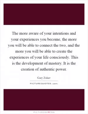 The more aware of your intentions and your experiences you become, the more you will be able to connect the two, and the more you will be able to create the experiences of your life consciously. This is the development of mastery. It is the creation of authentic power Picture Quote #1