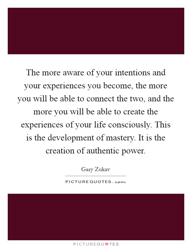 The more aware of your intentions and your experiences you become, the more you will be able to connect the two, and the more you will be able to create the experiences of your life consciously. This is the development of mastery. It is the creation of authentic power Picture Quote #1