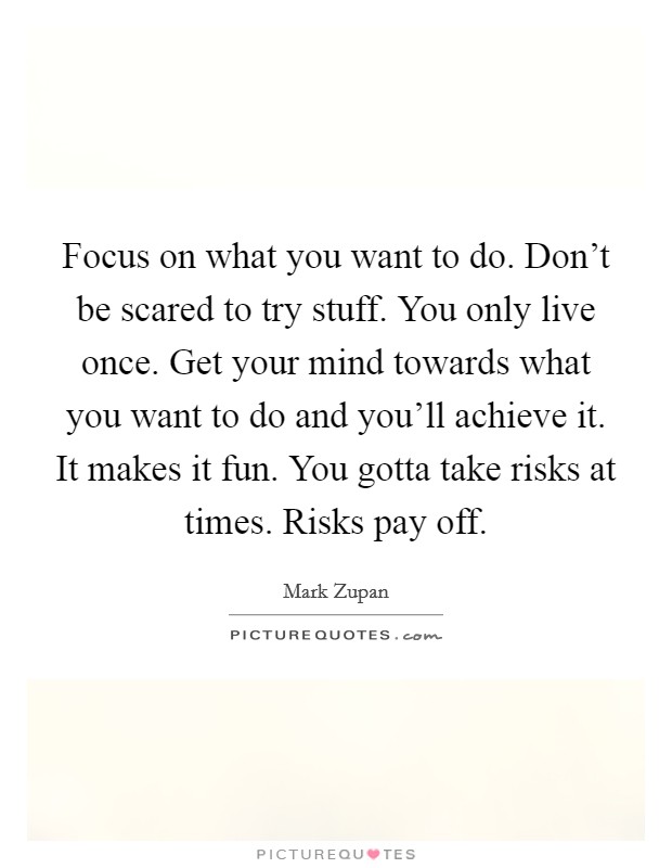 Focus on what you want to do. Don't be scared to try stuff. You only live once. Get your mind towards what you want to do and you'll achieve it. It makes it fun. You gotta take risks at times. Risks pay off Picture Quote #1
