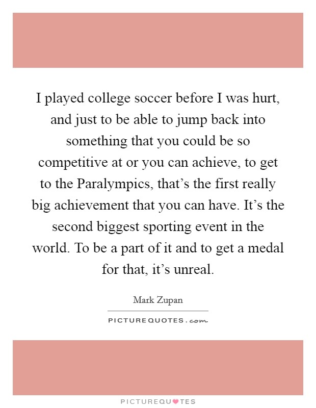 I played college soccer before I was hurt, and just to be able to jump back into something that you could be so competitive at or you can achieve, to get to the Paralympics, that's the first really big achievement that you can have. It's the second biggest sporting event in the world. To be a part of it and to get a medal for that, it's unreal Picture Quote #1