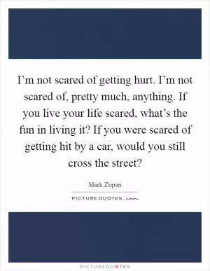 I’m not scared of getting hurt. I’m not scared of, pretty much, anything. If you live your life scared, what’s the fun in living it? If you were scared of getting hit by a car, would you still cross the street? Picture Quote #1