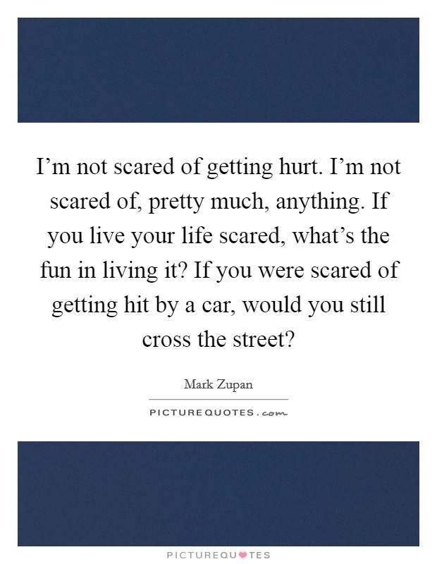 I'm not scared of getting hurt. I'm not scared of, pretty much, anything. If you live your life scared, what's the fun in living it? If you were scared of getting hit by a car, would you still cross the street? Picture Quote #1