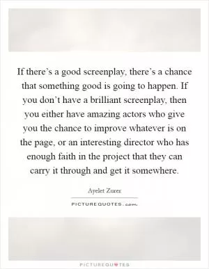 If there’s a good screenplay, there’s a chance that something good is going to happen. If you don’t have a brilliant screenplay, then you either have amazing actors who give you the chance to improve whatever is on the page, or an interesting director who has enough faith in the project that they can carry it through and get it somewhere Picture Quote #1