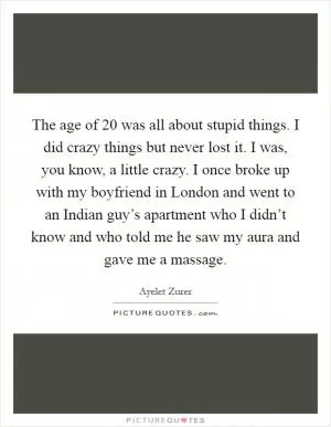 The age of 20 was all about stupid things. I did crazy things but never lost it. I was, you know, a little crazy. I once broke up with my boyfriend in London and went to an Indian guy’s apartment who I didn’t know and who told me he saw my aura and gave me a massage Picture Quote #1