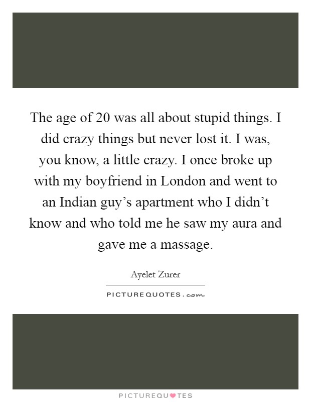 The age of 20 was all about stupid things. I did crazy things but never lost it. I was, you know, a little crazy. I once broke up with my boyfriend in London and went to an Indian guy's apartment who I didn't know and who told me he saw my aura and gave me a massage Picture Quote #1