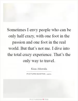 Sometimes I envy people who can be only half crazy, with one foot in the passion and one foot in the real world. But that’s not me. I dive into the total crazy experience. That’s the only way to travel Picture Quote #1