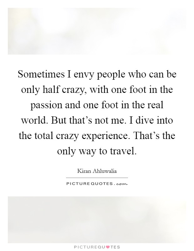 Sometimes I envy people who can be only half crazy, with one foot in the passion and one foot in the real world. But that's not me. I dive into the total crazy experience. That's the only way to travel Picture Quote #1