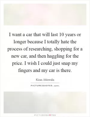 I want a car that will last 10 years or longer because I totally hate the process of researching, shopping for a new car, and then haggling for the price. I wish I could just snap my fingers and my car is there Picture Quote #1