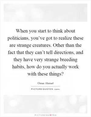 When you start to think about politicians, you’ve got to realize these are strange creatures. Other than the fact that they can’t tell directions, and they have very strange breeding habits, how do you actually work with these things? Picture Quote #1