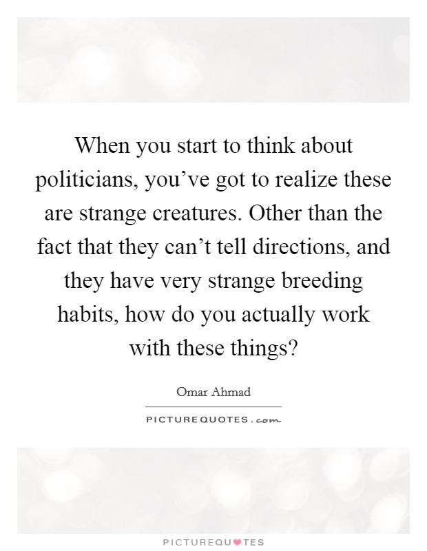 When you start to think about politicians, you've got to realize these are strange creatures. Other than the fact that they can't tell directions, and they have very strange breeding habits, how do you actually work with these things? Picture Quote #1