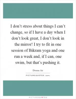 I don’t stress about things I can’t change, so if I have a day when I don’t look great, I don’t look in the mirror! I try to fit in one session of Bikram yoga and one run a week and, if I can, one swim, but that’s pushing it Picture Quote #1
