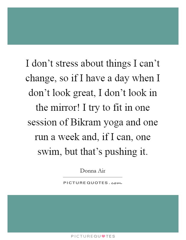 I don't stress about things I can't change, so if I have a day when I don't look great, I don't look in the mirror! I try to fit in one session of Bikram yoga and one run a week and, if I can, one swim, but that's pushing it Picture Quote #1