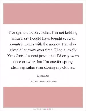 I’ve spent a lot on clothes. I’m not kidding when I say I could have bought several country homes with the money. I’ve also given a lot away over time. I had a lovely Yves Saint Laurent jacket that I’d only worn once or twice, but I’m one for spring cleaning rather than storing my clothes Picture Quote #1