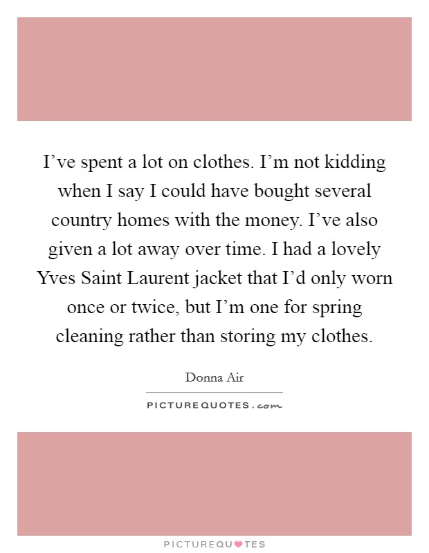 I've spent a lot on clothes. I'm not kidding when I say I could have bought several country homes with the money. I've also given a lot away over time. I had a lovely Yves Saint Laurent jacket that I'd only worn once or twice, but I'm one for spring cleaning rather than storing my clothes Picture Quote #1