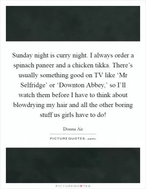Sunday night is curry night. I always order a spinach paneer and a chicken tikka. There’s usually something good on TV like ‘Mr Selfridge’ or ‘Downton Abbey,’ so I’ll watch them before I have to think about blowdrying my hair and all the other boring stuff us girls have to do! Picture Quote #1