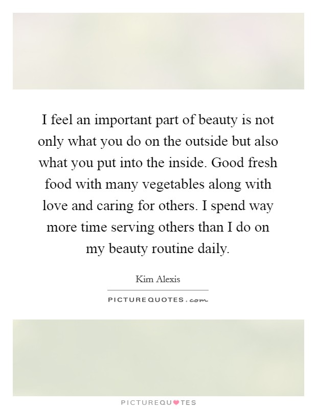 I feel an important part of beauty is not only what you do on the outside but also what you put into the inside. Good fresh food with many vegetables along with love and caring for others. I spend way more time serving others than I do on my beauty routine daily Picture Quote #1