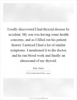 I really discovered I had thyroid disease by accident. My son was having some health concerns, and as I filled out his patient history I noticed I had a lot of similar symptoms. I mentioned it to the doctor, and he ran blood work and finally an ultrasound of my thyroid Picture Quote #1