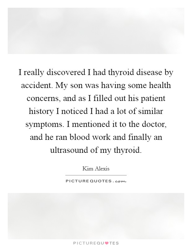 I really discovered I had thyroid disease by accident. My son was having some health concerns, and as I filled out his patient history I noticed I had a lot of similar symptoms. I mentioned it to the doctor, and he ran blood work and finally an ultrasound of my thyroid Picture Quote #1