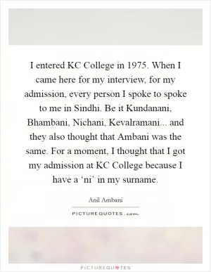 I entered KC College in 1975. When I came here for my interview, for my admission, every person I spoke to spoke to me in Sindhi. Be it Kundanani, Bhambani, Nichani, Kevalramani... and they also thought that Ambani was the same. For a moment, I thought that I got my admission at KC College because I have a ‘ni’ in my surname Picture Quote #1
