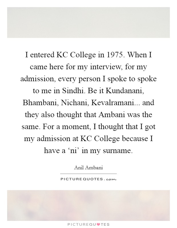 I entered KC College in 1975. When I came here for my interview, for my admission, every person I spoke to spoke to me in Sindhi. Be it Kundanani, Bhambani, Nichani, Kevalramani... and they also thought that Ambani was the same. For a moment, I thought that I got my admission at KC College because I have a ‘ni' in my surname Picture Quote #1