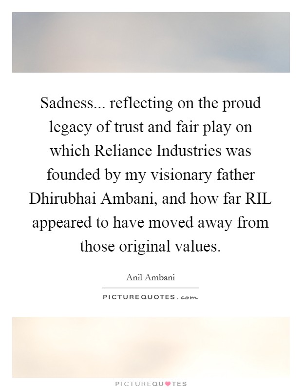Sadness... reflecting on the proud legacy of trust and fair play on which Reliance Industries was founded by my visionary father Dhirubhai Ambani, and how far RIL appeared to have moved away from those original values Picture Quote #1