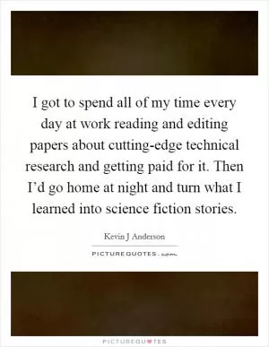 I got to spend all of my time every day at work reading and editing papers about cutting-edge technical research and getting paid for it. Then I’d go home at night and turn what I learned into science fiction stories Picture Quote #1