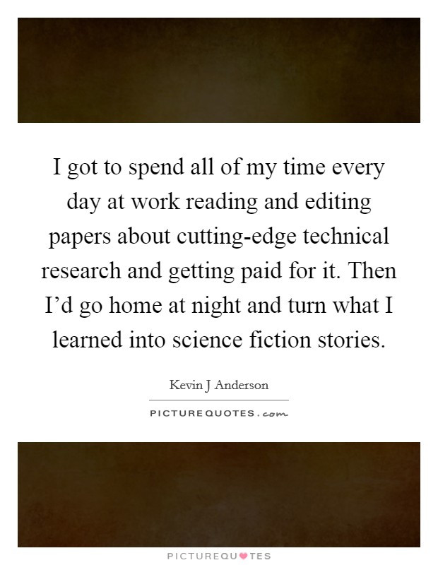 I got to spend all of my time every day at work reading and editing papers about cutting-edge technical research and getting paid for it. Then I'd go home at night and turn what I learned into science fiction stories Picture Quote #1
