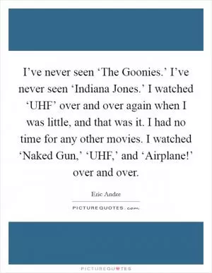 I’ve never seen ‘The Goonies.’ I’ve never seen ‘Indiana Jones.’ I watched ‘UHF’ over and over again when I was little, and that was it. I had no time for any other movies. I watched ‘Naked Gun,’ ‘UHF,’ and ‘Airplane!’ over and over Picture Quote #1
