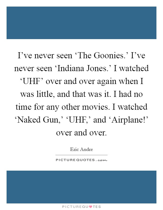 I've never seen ‘The Goonies.' I've never seen ‘Indiana Jones.' I watched ‘UHF' over and over again when I was little, and that was it. I had no time for any other movies. I watched ‘Naked Gun,' ‘UHF,' and ‘Airplane!' over and over Picture Quote #1