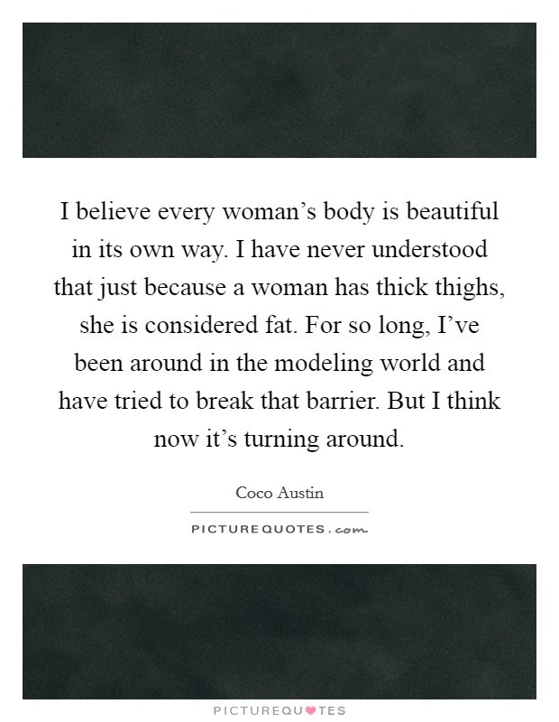 I believe every woman's body is beautiful in its own way. I have never understood that just because a woman has thick thighs, she is considered fat. For so long, I've been around in the modeling world and have tried to break that barrier. But I think now it's turning around Picture Quote #1