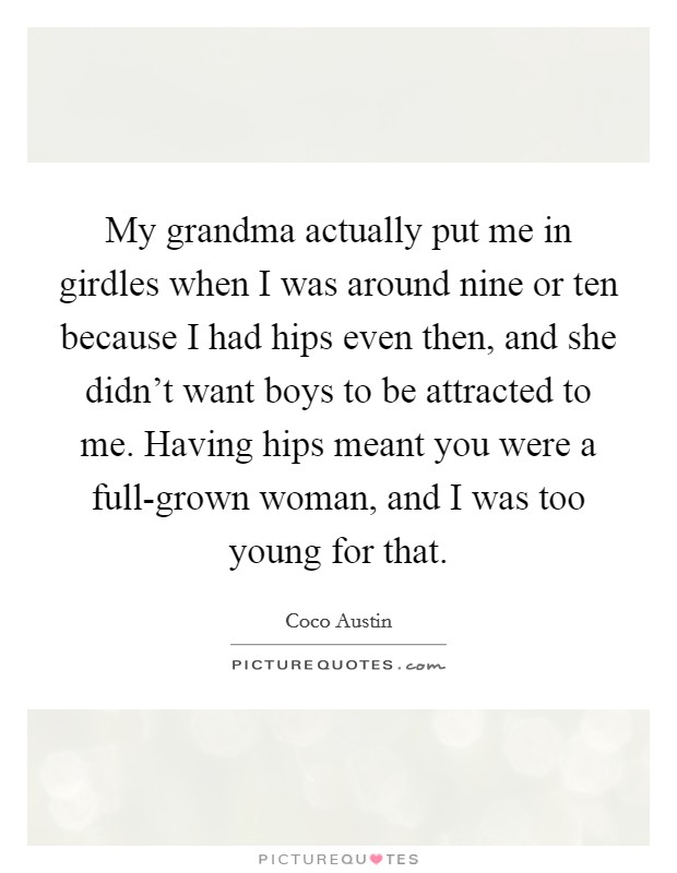 My grandma actually put me in girdles when I was around nine or ten because I had hips even then, and she didn't want boys to be attracted to me. Having hips meant you were a full-grown woman, and I was too young for that Picture Quote #1