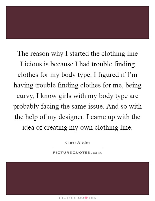 The reason why I started the clothing line Licious is because I had trouble finding clothes for my body type. I figured if I'm having trouble finding clothes for me, being curvy, I know girls with my body type are probably facing the same issue. And so with the help of my designer, I came up with the idea of creating my own clothing line Picture Quote #1